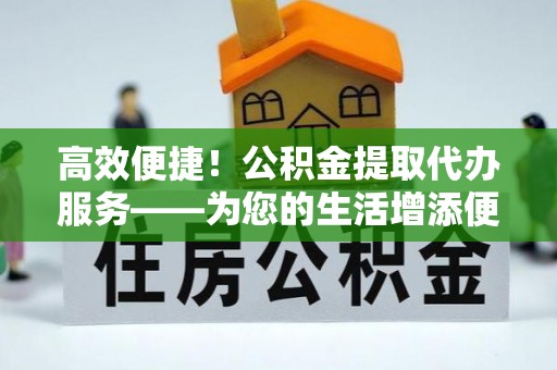 邵阳高效便捷！公积金提取代办服务——为您的生活增添便利
